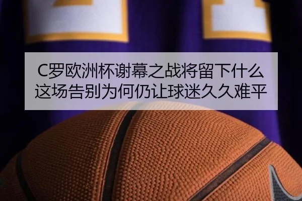 C罗欧洲杯谢幕之战将留下什么 这场告别为何仍让球迷久久难平（jiangnansports）