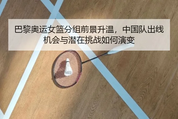 巴黎奥运女篮分组前景升温，中国队出线机会与潜在挑战如何演变（jiangnansports）